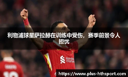 利物浦球星萨拉赫在训练中受伤，赛季前景令人担忧
